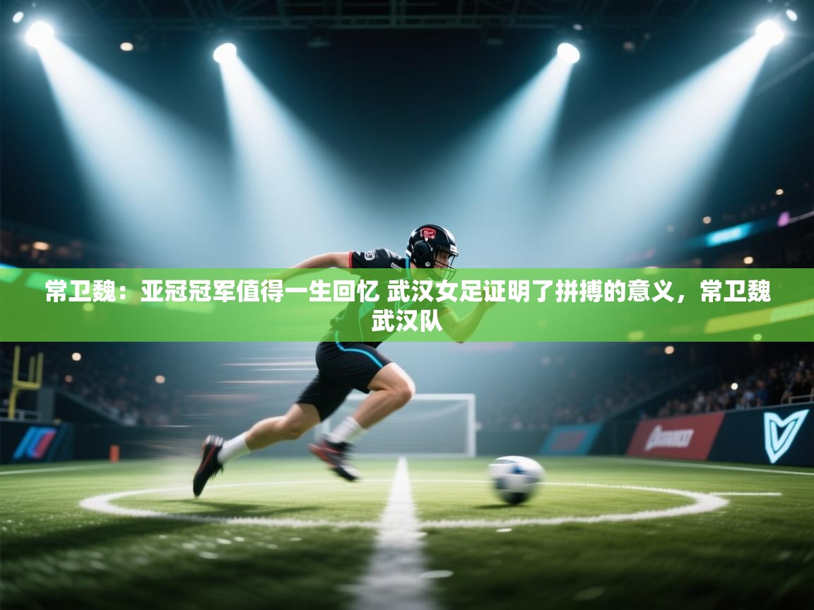 常卫魏：亚冠冠军值得一生回忆 武汉女足证明了拼搏的意义，常卫魏武汉队