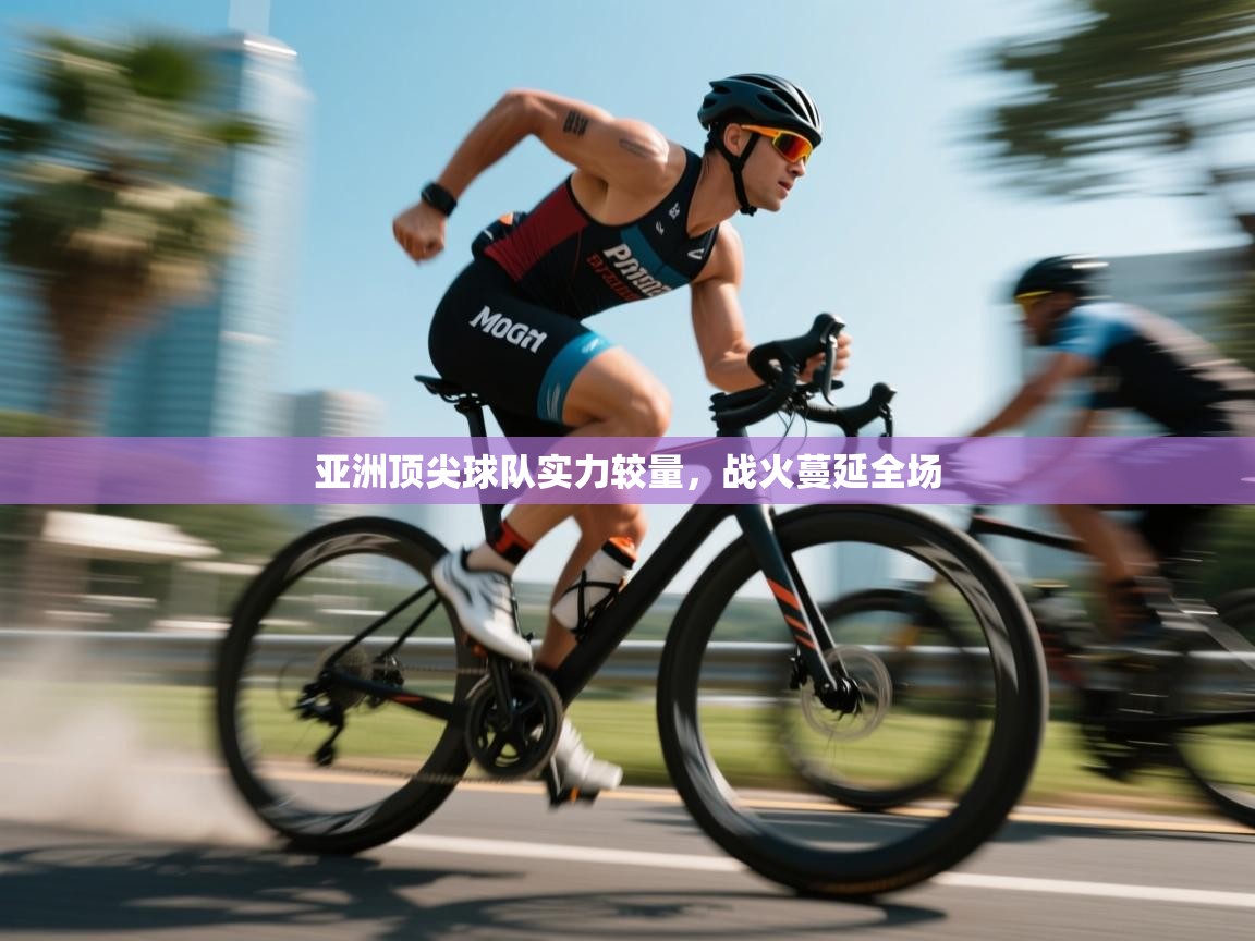 亚洲顶尖球队实力较量，战火蔓延全场