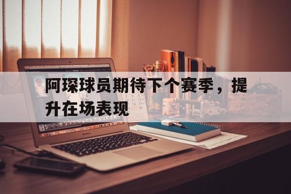 开运体育官网-包含阿琛球员期待下个赛季，提升在场表现的词条